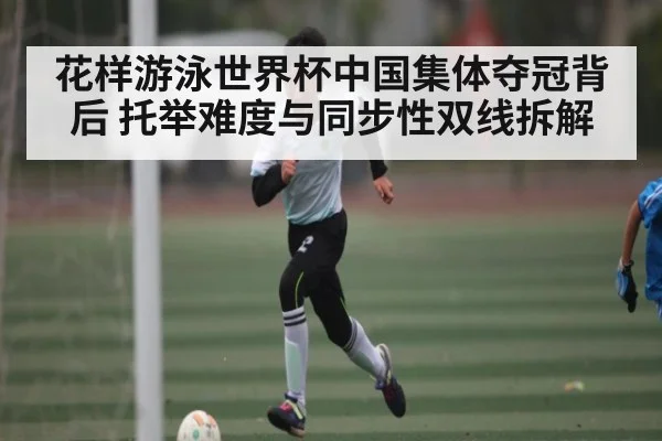 花样游泳世界杯中国集体夺冠背后 托举难度与同步性双线拆解